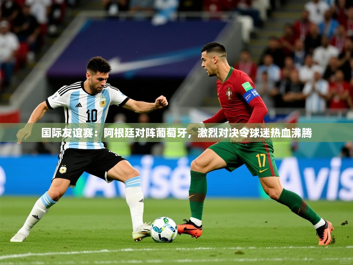 国际友谊赛：阿根廷对阵葡萄牙，激烈对决令球迷热血沸腾